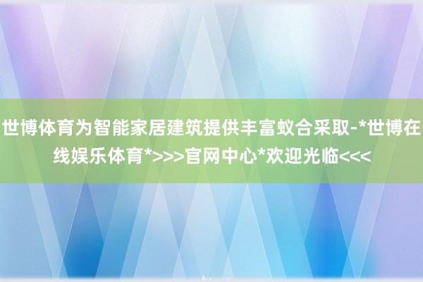 世博体育为智能家居建筑提供丰富蚁合采取-*世博在线娱乐体育*>>>官网中心*欢迎光临<<<