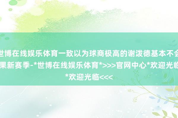 世博在线娱乐体育一致以为球商极高的谢泼德基本不会水后果新赛季-*世博在线娱乐体育*>>>官网中心*欢迎光临<<<