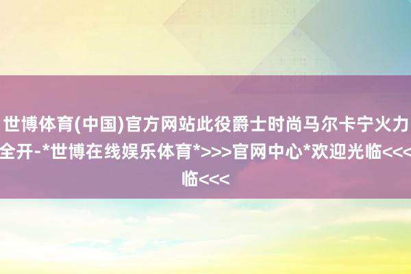 世博体育(中国)官方网站此役爵士时尚马尔卡宁火力全开-*世博在线娱乐体育*>>>官网中心*欢迎光临<<<