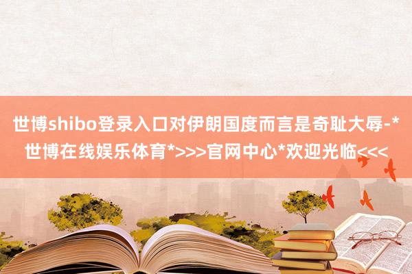世博shibo登录入口对伊朗国度而言是奇耻大辱-*世博在线娱乐体育*>>>官网中心*欢迎光临<<<