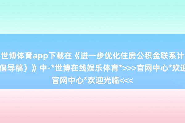 世博体育app下载在《进一步优化住房公积金联系计谋（征求倡导稿）》中-*世博在线娱乐体育*>>>官网中心*欢迎光临<<<