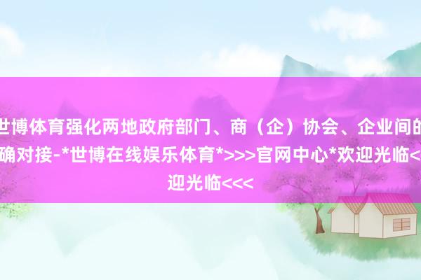世博体育强化两地政府部门、商(企)协会、企业间的精确对接-*世博在线娱乐体育*>>>官网中心*欢迎光临<<<