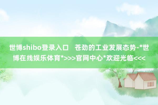 世博shibo登录入口   苍劲的工业发展态势-*世博在线娱乐体育*>>>官网中心*欢迎光临<<<