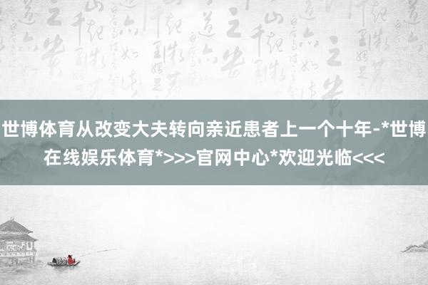 世博体育从改变大夫转向亲近患者上一个十年-*世博在线娱乐体育*>>>官网中心*欢迎光临<<<