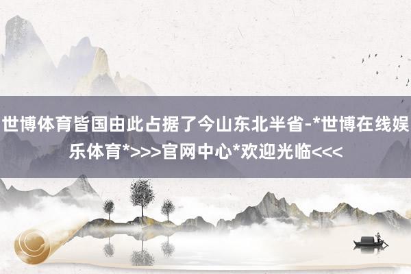 世博体育皆国由此占据了今山东北半省-*世博在线娱乐体育*>>>官网中心*欢迎光临<<<