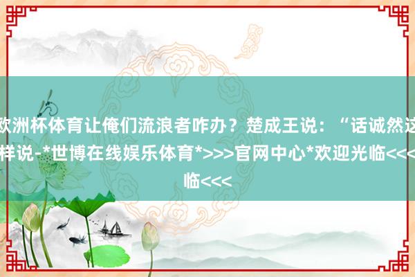 欧洲杯体育让俺们流浪者咋办?楚成王说:“话诚然这样说-*世博在线娱乐体育*>>>官网中心*欢迎光临<<<