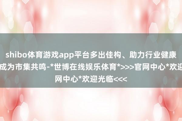 shibo体育游戏app平台多出佳构、助力行业健康上前依然成为市集共鸣-*世博在线娱乐体育*>>>官网中心*欢迎光临<<<