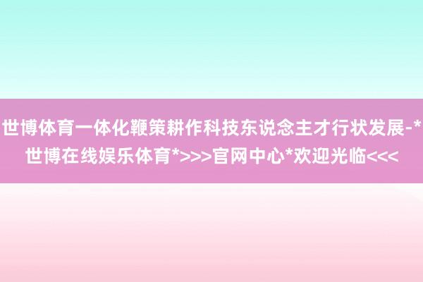 世博体育一体化鞭策耕作科技东说念主才行状发展-*世博在线娱乐体育*>>>官网中心*欢迎光临<<<