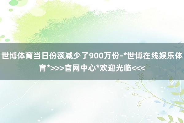 世博体育当日份额减少了900万份-*世博在线娱乐体育*>>>官网中心*欢迎光临<<<