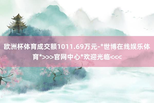 欧洲杯体育成交额1011.69万元-*世博在线娱乐体育*>>>官网中心*欢迎光临<<<