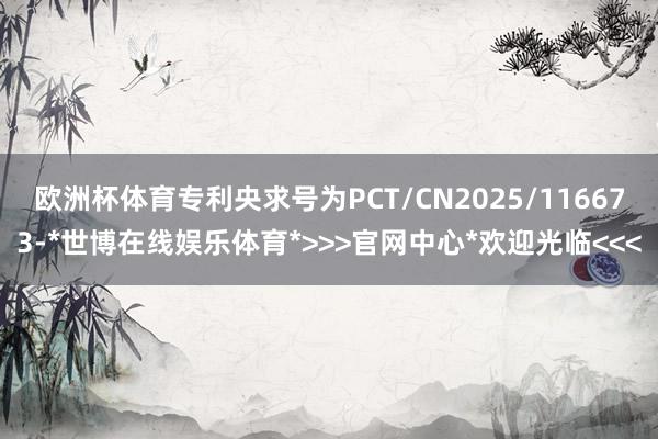 欧洲杯体育专利央求号为PCT/CN2025/116673-*世博在线娱乐体育*>>>官网中心*欢迎光临<<<