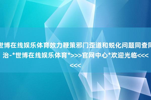 世博在线娱乐体育效力鞭策邪门歪道和蜕化问题同查同治-*世博在线娱乐体育*>>>官网中心*欢迎光临<<<