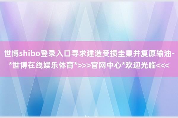 世博shibo登录入口寻求建造受损圭臬并复原输油-*世博在线娱乐体育*>>>官网中心*欢迎光临<<<