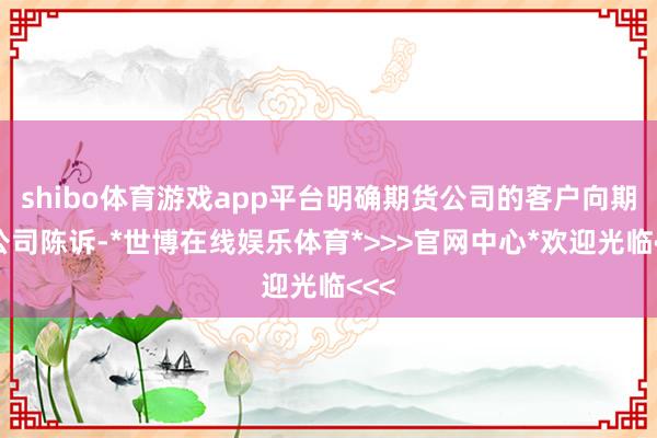shibo体育游戏app平台明确期货公司的客户向期货公司陈诉-*世博在线娱乐体育*>>>官网中心*欢迎光临<<<