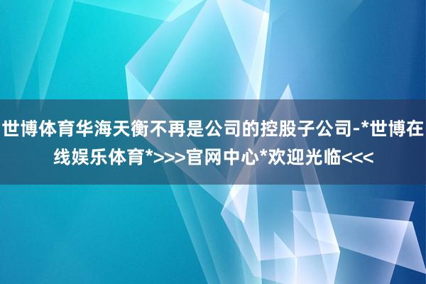 世博体育华海天衡不再是公司的控股子公司-*世博在线娱乐体育*>>>官网中心*欢迎光临<<<
