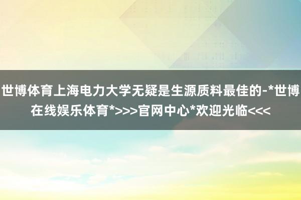 世博体育上海电力大学无疑是生源质料最佳的-*世博在线娱乐体育*>>>官网中心*欢迎光临<<<