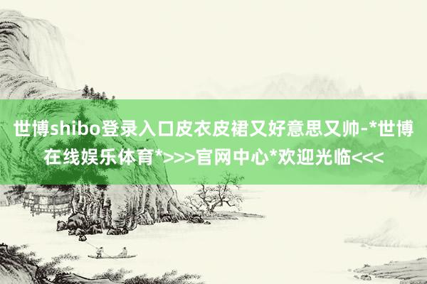 世博shibo登录入口皮衣皮裙又好意思又帅-*世博在线娱乐体育*>>>官网中心*欢迎光临<<<