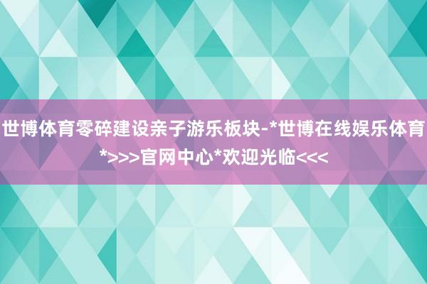 世博体育零碎建设亲子游乐板块-*世博在线娱乐体育*>>>官网中心*欢迎光临<<<