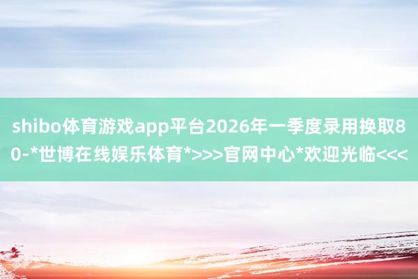 shibo体育游戏app平台2026年一季度录用换取80-*世博在线娱乐体育*>>>官网中心*欢迎光临<<<