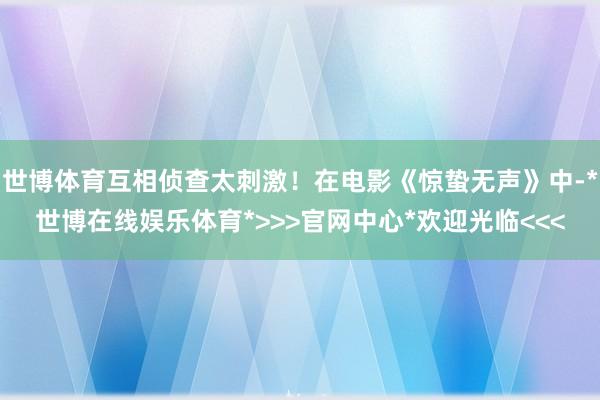 世博体育互相侦查太刺激!在电影《惊蛰无声》中-*世博在线娱乐体育*>>>官网中心*欢迎光临<<<