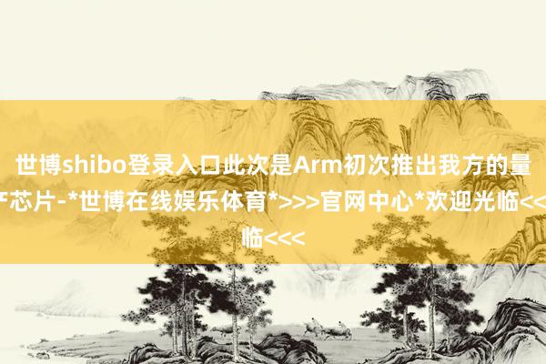 世博shibo登录入口此次是Arm初次推出我方的量产芯片-*世博在线娱乐体育*>>>官网中心*欢迎光临<<<