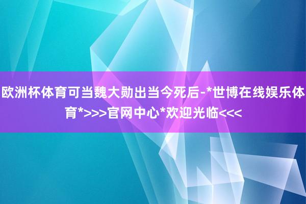 欧洲杯体育可当魏大勋出当今死后-*世博在线娱乐体育*>>>官网中心*欢迎光临<<<