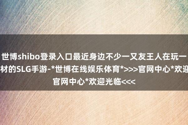 世博shibo登录入口最近身边不少一又友王人在玩一款三国题材的SLG手游-*世博在线娱乐体育*>>>官网中心*欢迎光临<<<