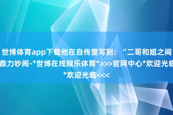 世博体育app下载他在自传里写到：“二哥和姐之间不错鼎力吵闹-*世博在线娱乐体育*>>>官网中心*欢迎光临<<<