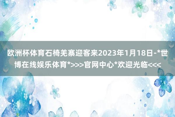 欧洲杯体育石椅羌寨迎客来2023年1月18日-*世博在线娱乐体育*>>>官网中心*欢迎光临<<<