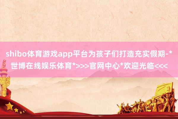 shibo体育游戏app平台为孩子们打造充实假期-*世博在线娱乐体育*>>>官网中心*欢迎光临<<<