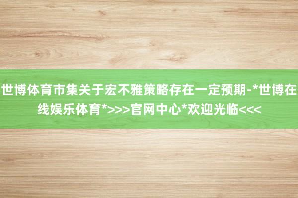 世博体育市集关于宏不雅策略存在一定预期-*世博在线娱乐体育*>>>官网中心*欢迎光临<<<