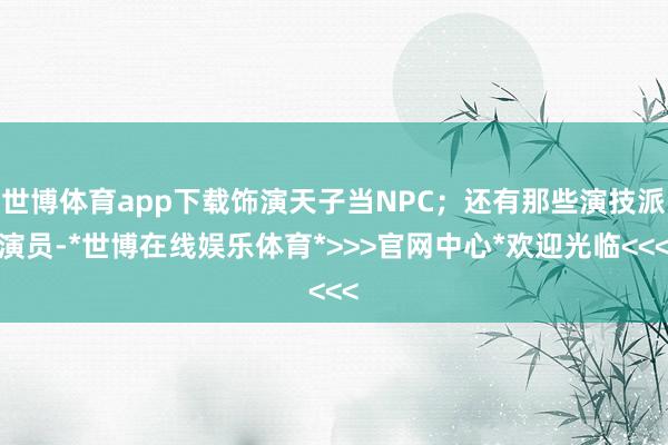 世博体育app下载饰演天子当NPC;还有那些演技派演员-*世博在线娱乐体育*>>>官网中心*欢迎光临<<<