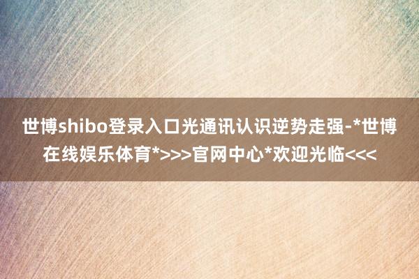 世博shibo登录入口 光通讯认识逆势走强-*世博在线娱乐体育*>>>官网中心*欢迎光临<<<