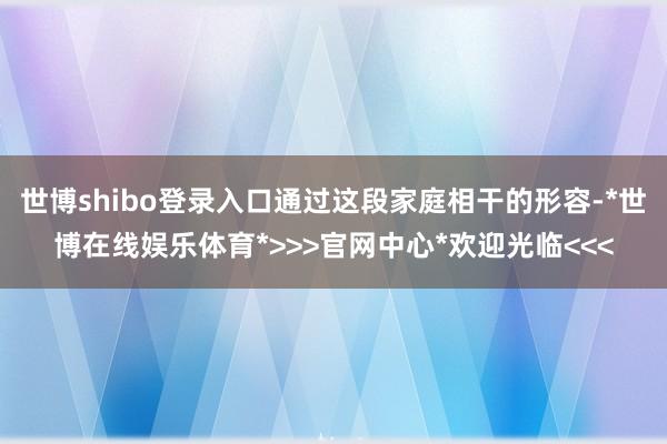 世博shibo登录入口通过这段家庭相干的形容-*世博在线娱乐体育*>>>官网中心*欢迎光临<<<