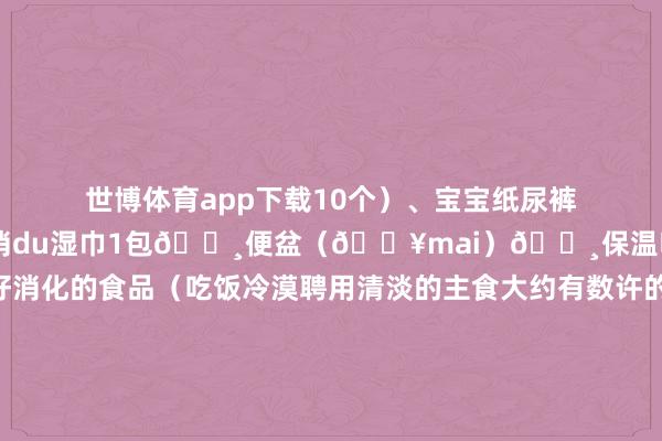 世博体育app下载10个)、宝宝纸尿裤1-2个🔸抽纸1包、消du湿巾1包🔸便盆(🏥mai)🔸保温吸管杯🔸好消化的食品(吃饭冷漠聘用清淡的主食大约有数许的粥)伸开剩余70%🔸宝宝帽子1个✅带动手术室物件(剖宫产):🔸shu前准备包(剖宫产产前🏥自助机mai)🔸胎心监护带2条🔸收腹带(剖宫产必备)🔸产褥垫1包🔸宝宝纸尿裤1-2个🔸宝宝帽子1个✅产后姆妈用品:🔸收腹带(剖宫产必备)🔸产褥垫2-3包🔸成东谈主纸尿裤1包🔸安睡裤2包/一次性内裤1包、卫生巾夜用2包🔸冷敷贴3-5个🔸抽纸2-3包、消du湿巾2包🔸冲洗器1个🔸恒温壶1个🔸不错进微波炉的饭盒🔸一次性餐具🔸口香糖(剖宫产产后排气)🔸洗漱用品🔸出院衣裳1套🔸防滑拖鞋✅产后婴儿用品🔸纸尿裤30-50片阁下🔸棉柔巾2包、云柔巾1包🔸硅胶勺🔸半背衣2-3件🔸包被1薄1厚🔸小方巾3-5个🔸贪恋盆1-2个(贪恋洗屁屁)🔸宝宝宝贪恋膜(🏥自助机mai)🔸洗护二合一🔸纱布浴巾1-2个(还不错手脚念包单使用)🔸护臀膏、抚触油🔸宝宝帽子1-2个🔸婴儿棉签1小包(清算鼻腔和耳谈) 发布于:天津市-*世博在线娱乐体育*>>>官网中心*欢迎光临<<<