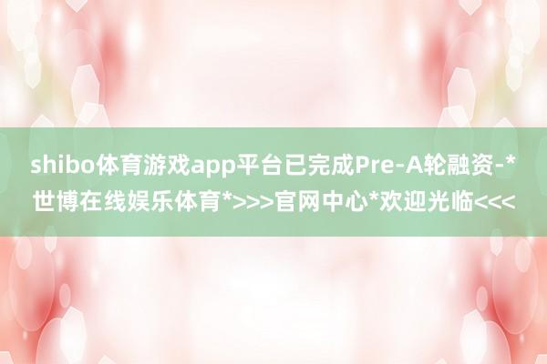 shibo体育游戏app平台已完成Pre-A轮融资-*世博在线娱乐体育*>>>官网中心*欢迎光临<<<