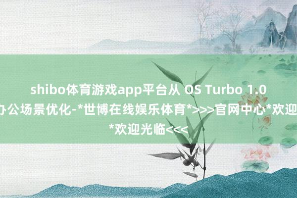 shibo体育游戏app平台从 OS Turbo 1.0 的典型办公场景优化-*世博在线娱乐体育*>>>官网中心*欢迎光临<<<