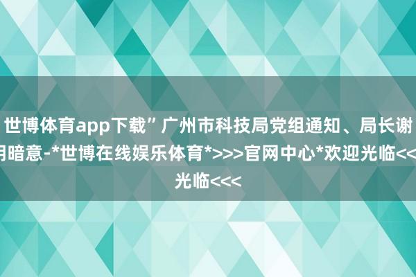 世博体育app下载”广州市科技局党组通知、局长谢明暗意-*世博在线娱乐体育*>>>官网中心*欢迎光临<<<