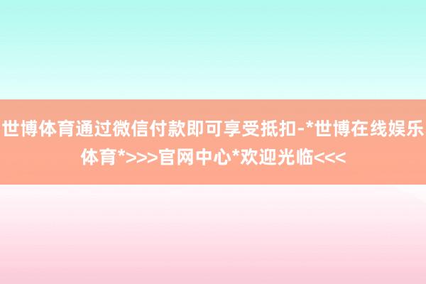 世博体育通过微信付款即可享受抵扣-*世博在线娱乐体育*>>>官网中心*欢迎光临<<<