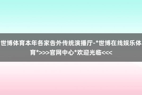 世博体育本年各家告外传统演播厅-*世博在线娱乐体育*>>>官网中心*欢迎光临<<<