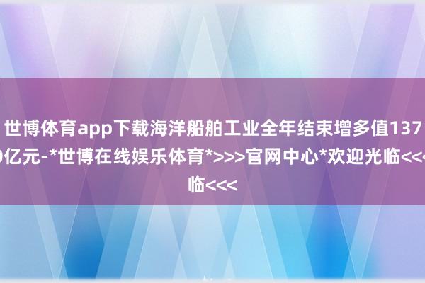 世博体育app下载海洋船舶工业全年结束增多值1370亿元-*世博在线娱乐体育*>>>官网中心*欢迎光临<<<