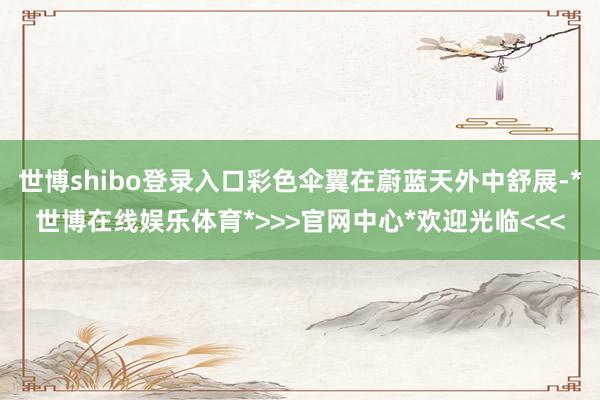 世博shibo登录入口彩色伞翼在蔚蓝天外中舒展-*世博在线娱乐体育*>>>官网中心*欢迎光临<<<