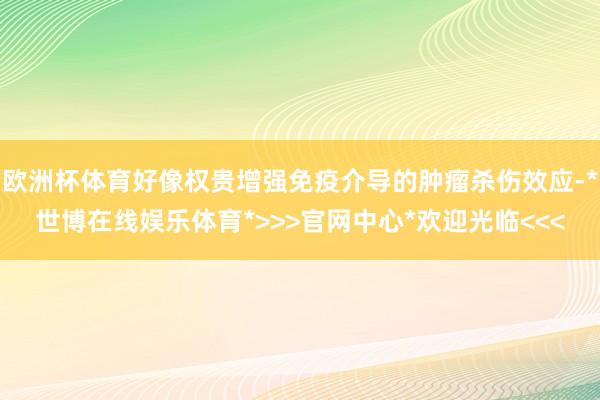 欧洲杯体育好像权贵增强免疫介导的肿瘤杀伤效应-*世博在线娱乐体育*>>>官网中心*欢迎光临<<<