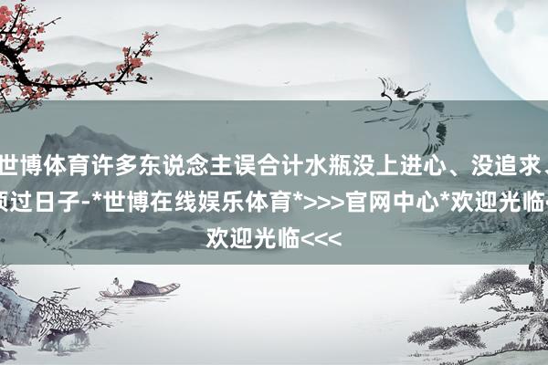 世博体育许多东说念主误合计水瓶没上进心、没追求、强项过日子-*世博在线娱乐体育*>>>官网中心*欢迎光临<<<