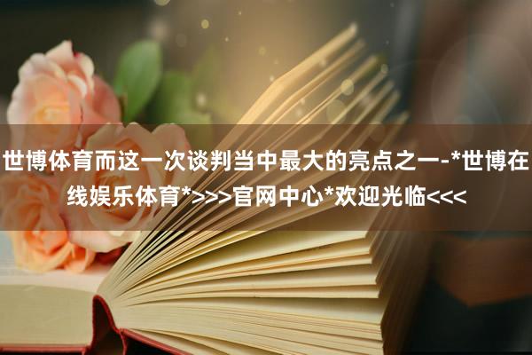 世博体育而这一次谈判当中最大的亮点之一-*世博在线娱乐体育*>>>官网中心*欢迎光临<<<