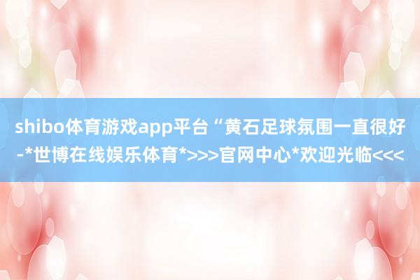 shibo体育游戏app平台　　“黄石足球氛围一直很好-*世博在线娱乐体育*>>>官网中心*欢迎光临<<<