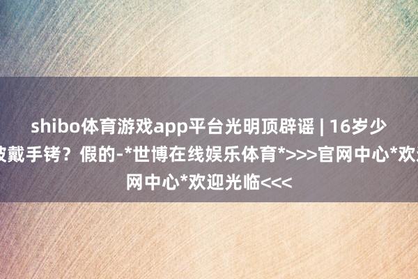 shibo体育游戏app平台光明顶辟谣 | 16岁少年在六安被戴手铐？假的-*世博在线娱乐体育*>>>官网中心*欢迎光临<<<