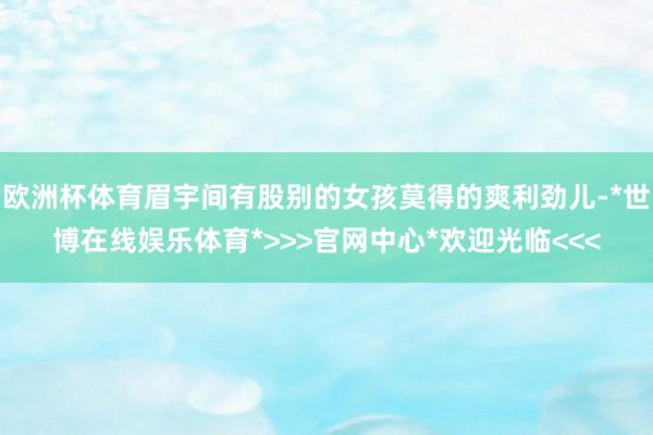 欧洲杯体育眉宇间有股别的女孩莫得的爽利劲儿-*世博在线娱乐体育*>>>官网中心*欢迎光临<<<