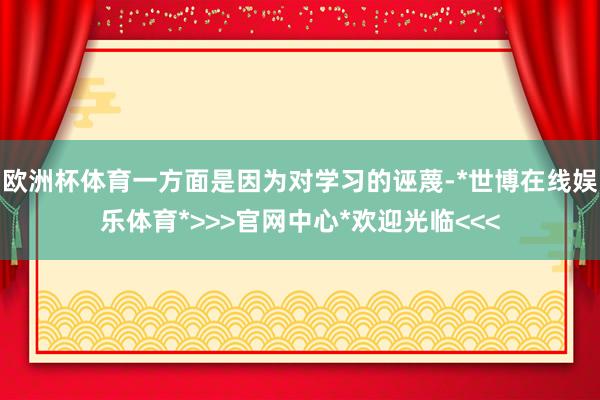 欧洲杯体育一方面是因为对学习的诬蔑-*世博在线娱乐体育*>>>官网中心*欢迎光临<<<