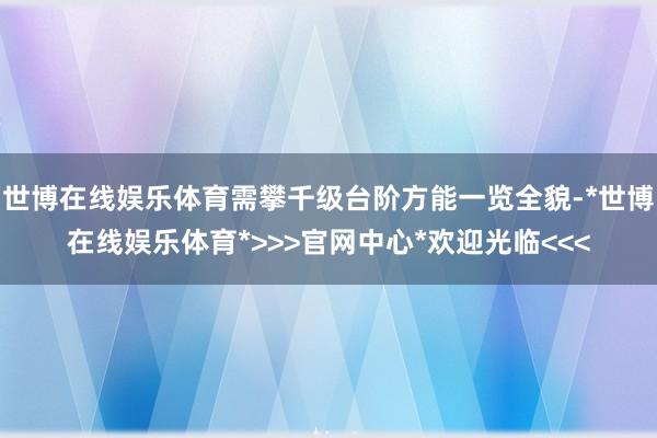 世博在线娱乐体育需攀千级台阶方能一览全貌-*世博在线娱乐体育*>>>官网中心*欢迎光临<<<